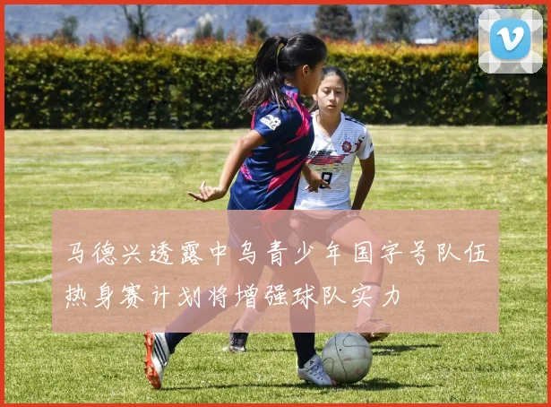 马德兴透露中乌青少年国字号队伍热身赛计划将增强球队实力