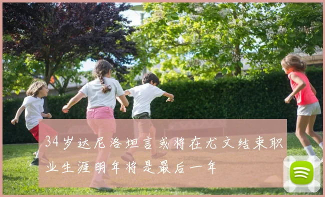 34岁达尼洛坦言或将在尤文结束职业生涯明年将是最后一年