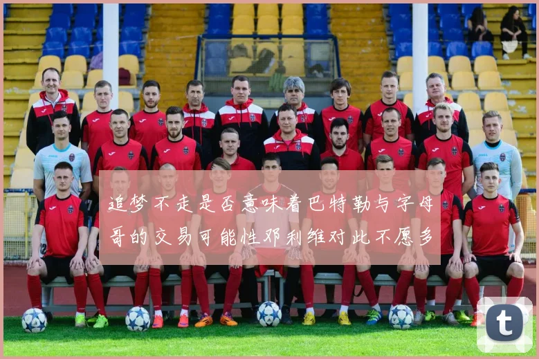 追梦不走是否意味着巴特勒与字母哥的交易可能性邓利维对此不愿多谈