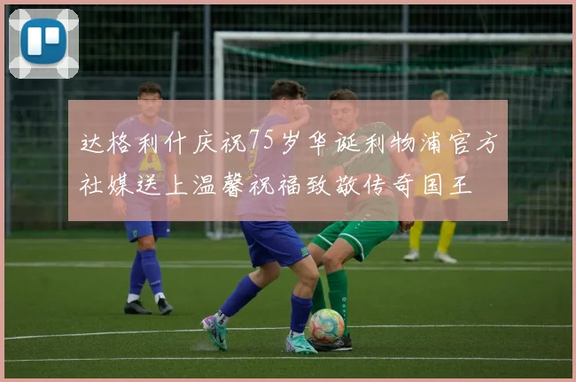 达格利什庆祝75岁华诞利物浦官方社媒送上温馨祝福致敬传奇国王