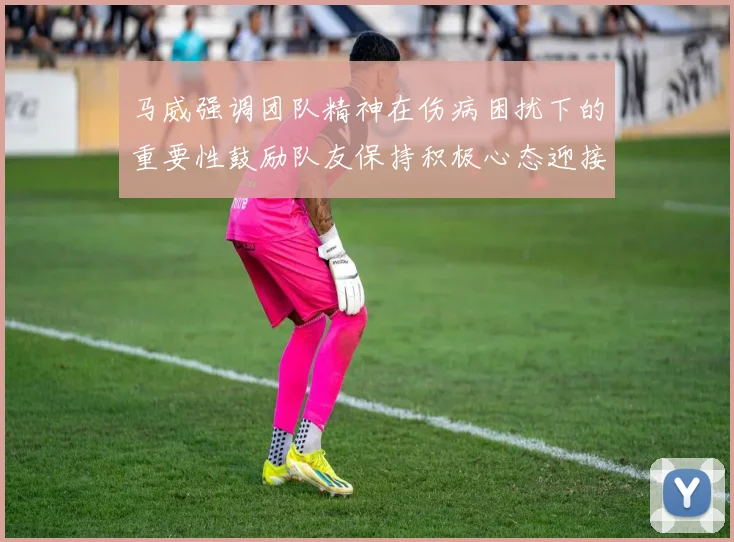 马威强调团队精神在伤病困扰下的重要性鼓励队友保持积极心态迎接挑战