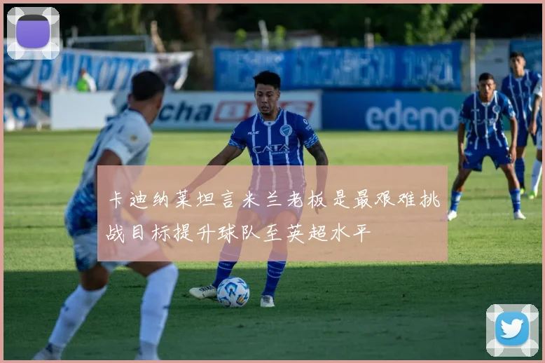 卡迪纳莱坦言米兰老板是最艰难挑战目标提升球队至英超水平