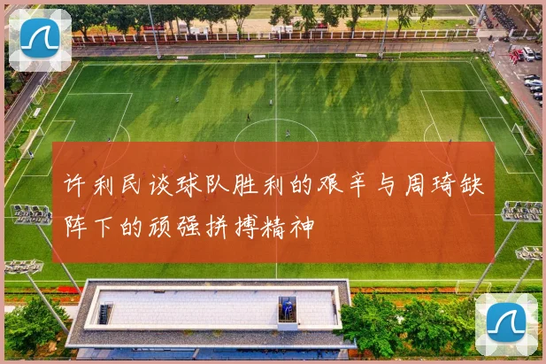 许利民谈球队胜利的艰辛与周琦缺阵下的顽强拼搏精神