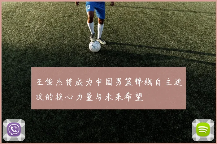 王俊杰将成为中国男篮锋线自主进攻的核心力量与未来希望