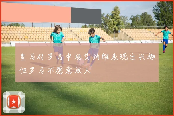 皇马对罗马中场艾纳维表现出兴趣但罗马不愿意放人