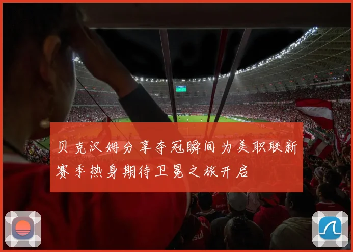 贝克汉姆分享夺冠瞬间为美职联新赛季热身期待卫冕之旅开启