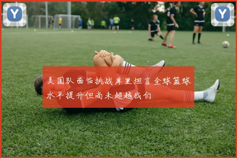 美国队面临挑战库里坦言全球篮球水平提升但尚未超越我们