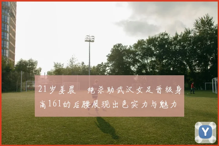 21岁姜晨璟绝杀助武汉女足晋级身高161的后腰展现出色实力与魅力