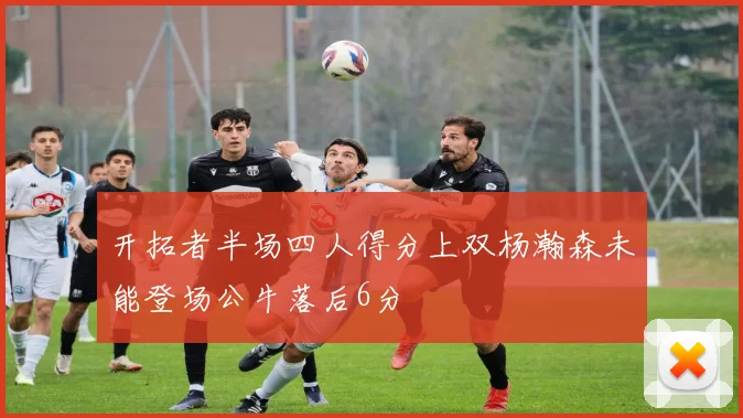 开拓者半场四人得分上双杨瀚森未能登场公牛落后6分
