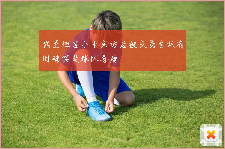武圣坦言小卡来访后被交易自认有时确实是球队毒瘤