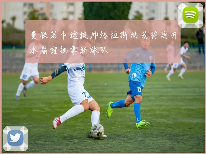 曼联若中途换帅格拉斯纳或将离开水晶宫执掌新球队