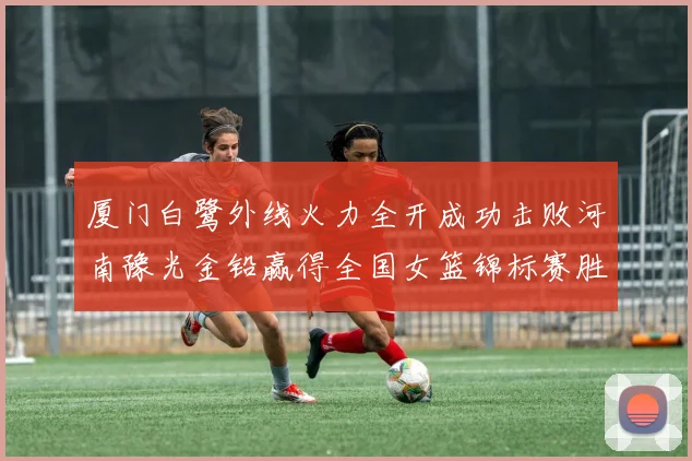 厦门白鹭外线火力全开成功击败河南豫光金铅赢得全国女篮锦标赛胜利