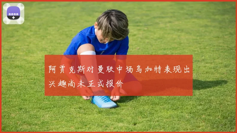 阿贾克斯对曼联中场乌加特表现出兴趣尚未正式报价