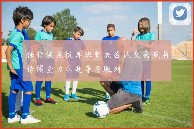 独行侠老板库班坚决否认交易浓眉传闻全力以赴争夺胜利